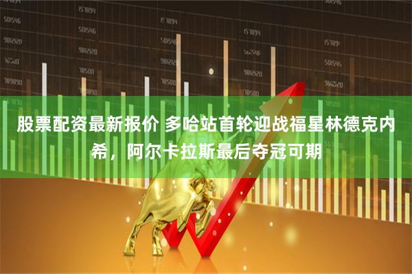 股票配资最新报价 多哈站首轮迎战福星林德克内希，阿尔卡拉斯最后夺冠可期