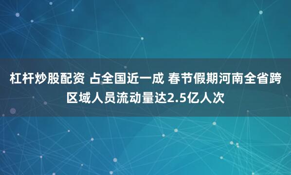 杠杆炒股配资 占全国近一成 春节假期河南全省跨区域人员流动量达2.5亿人次
