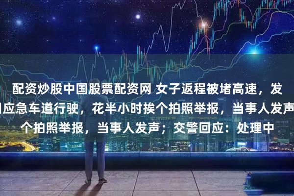 配资炒股中国股票配资网 女子返程被堵高速，发现20多辆私家车占用应急车道行驶，花半小时挨个拍照举报，当事人发声；交警回应：处理中