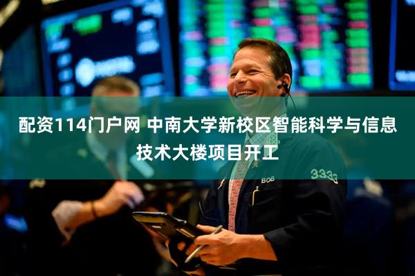配资114门户网 中南大学新校区智能科学与信息技术大楼项目开工