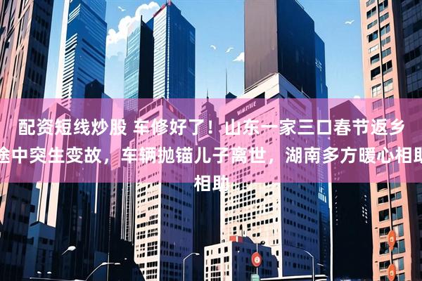 配资短线炒股 车修好了！山东一家三口春节返乡途中突生变故，车辆抛锚儿子离世，湖南多方暖心相助