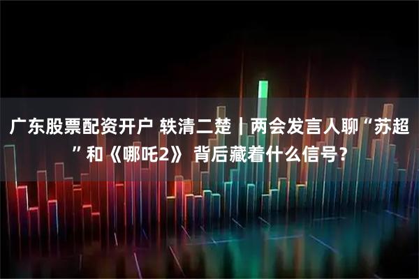广东股票配资开户 轶清二楚｜两会发言人聊“苏超”和《哪吒2》 背后藏着什么信号？