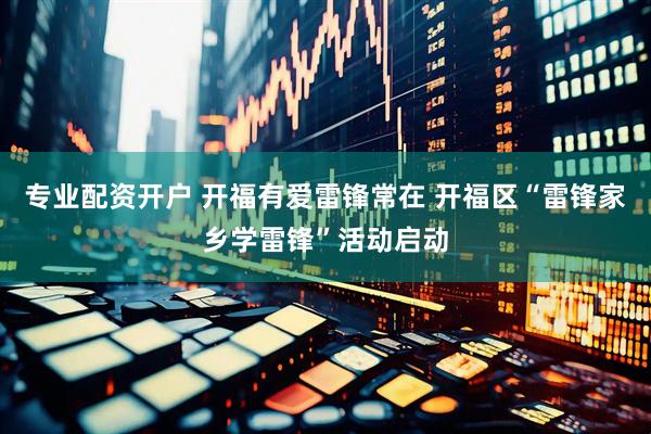 专业配资开户 开福有爱雷锋常在 开福区“雷锋家乡学雷锋”活动启动