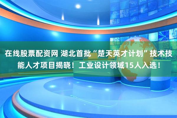 在线股票配资网 湖北首批“楚天英才计划”技术技能人才项目揭晓！工业设计领域15人入选！