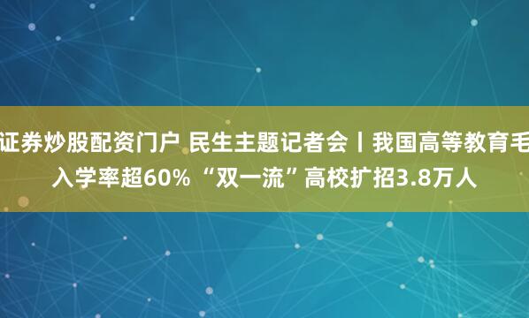 证券炒股配资门户 民生主题记者会丨我国高等教育毛入学率超60% “双一流”高校扩招3.8万人