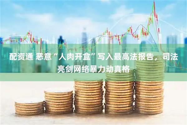 配资通 恶意“人肉开盒”写入最高法报告，司法亮剑网络暴力动真格