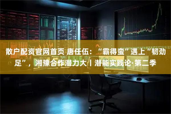 散户配资官网首页 唐任伍：“霸得蛮”遇上“韧劲足”，湘豫合作潜力大丨潜能实践论·第二季