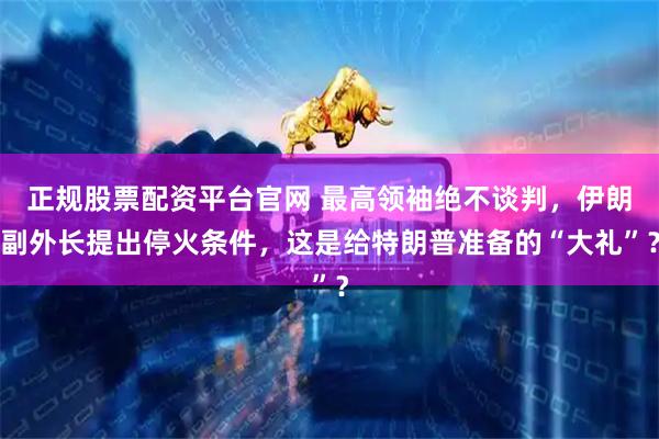 正规股票配资平台官网 最高领袖绝不谈判，伊朗副外长提出停火条件，这是给特朗普准备的“大礼”？