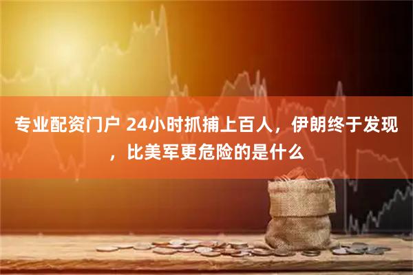 专业配资门户 24小时抓捕上百人，伊朗终于发现，比美军更危险的是什么