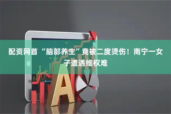 配资网首 “脑部养生”竟被二度烫伤！南宁一女子遭遇维权难