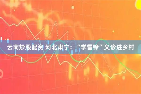 云南炒股配资 河北肃宁：“学雷锋”义诊进乡村