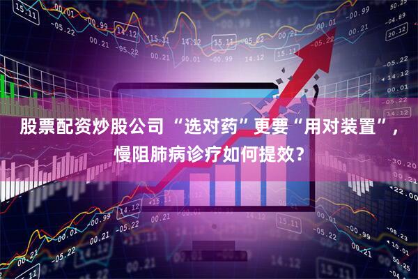 股票配资炒股公司 “选对药”更要“用对装置”，慢阻肺病诊疗如何提效？