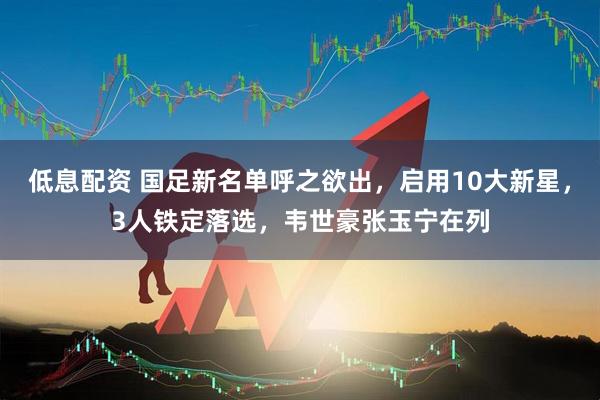 低息配资 国足新名单呼之欲出，启用10大新星，3人铁定落选，韦世豪张玉宁在列