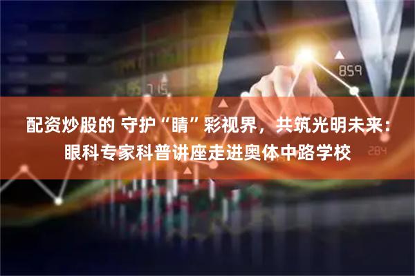 配资炒股的 守护“睛”彩视界，共筑光明未来：眼科专家科普讲座走进奥体中路学校