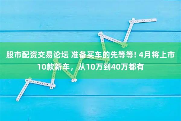 股市配资交易论坛 准备买车的先等等! 4月将上市10款新车，从10万到40万都有