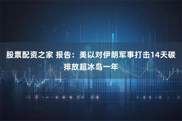股票配资之家 报告：美以对伊朗军事打击14天碳排放超冰岛一年