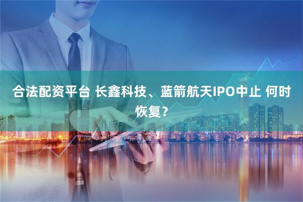 合法配资平台 长鑫科技、蓝箭航天IPO中止 何时恢复？