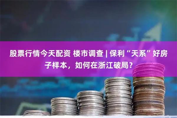 股票行情今天配资 楼市调查 | 保利“天系”好房子样本，如何在浙江破局？