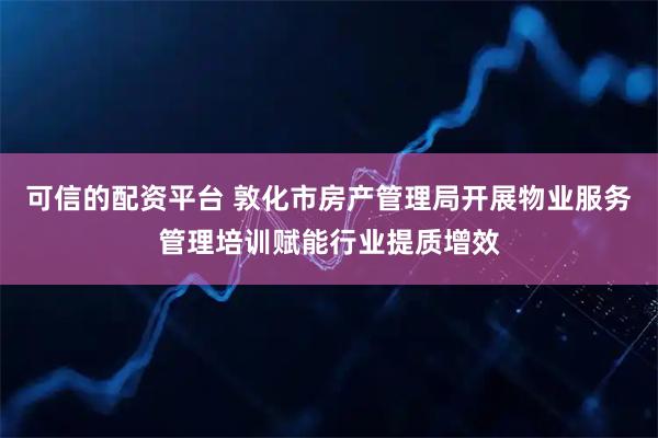 可信的配资平台 敦化市房产管理局开展物业服务管理培训赋能行业提质增效