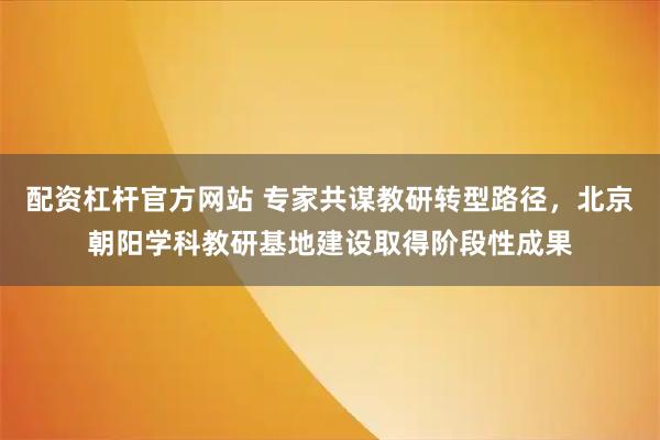 配资杠杆官方网站 专家共谋教研转型路径，北京朝阳学科教研基地建设取得阶段性成果