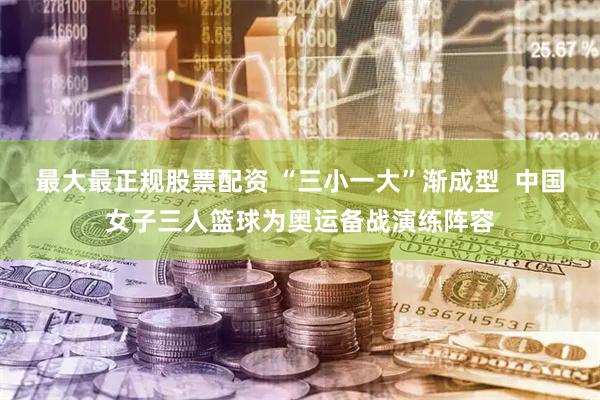 最大最正规股票配资 “三小一大”渐成型  中国女子三人篮球为奥运备战演练阵容