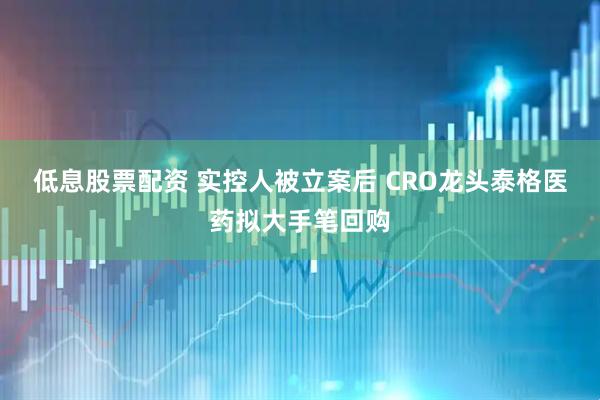 低息股票配资 实控人被立案后 CRO龙头泰格医药拟大手笔回购